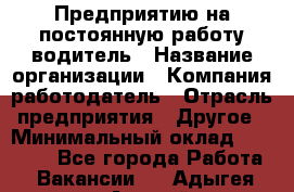 Предприятию на постоянную работу водитель › Название организации ­ Компания-работодатель › Отрасль предприятия ­ Другое › Минимальный оклад ­ 20 000 - Все города Работа » Вакансии   . Адыгея респ.,Адыгейск г.